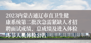 2023内蒙古通辽市直卫生健康系统第二批次急需紧缺人才招聘面试成绩、总成绩及进入体检环节人员体检公告