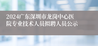 2024广东深圳市龙岗中心医院专业技术人员拟聘人员公示