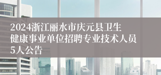 2024浙江丽水市庆元县卫生健康事业单位招聘专业技术人员5人公告