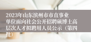 2023年山东滨州市市直事业单位面向社会公开招聘硕博士高层次人才拟聘用人员公示（第四批）