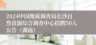2024中国地质调查局长沙自然资源综合调查中心招聘50人公告（湖南）