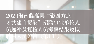 2023海南临高县“聚四方之才共建自贸港”招聘事业单位人员递补及复检人员考察结果及拟聘用人员公告（第13号）