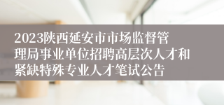 2023陕西延安市市场监督管理局事业单位招聘高层次人才和紧缺特殊专业人才笔试公告