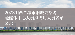 2023山西晋城市阳城县招聘融媒体中心人员拟聘用人员名单公示
