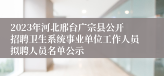 2023年河北邢台广宗县公开招聘卫生系统事业单位工作人员拟聘人员名单公示