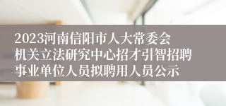 2023河南信阳市人大常委会机关立法研究中心招才引智招聘事业单位人员拟聘用人员公示