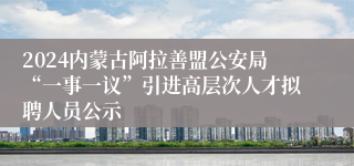 2024内蒙古阿拉善盟公安局“一事一议”引进高层次人才拟聘人员公示