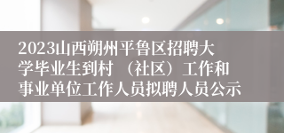 2023山西朔州平鲁区招聘大学毕业生到村 （社区）工作和事业单位工作人员拟聘人员公示