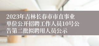2023年吉林长春市市直事业单位公开招聘工作人员10号公告第二批拟聘用人员公示