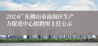 2024广东佛山市南海区生产力促进中心拟聘用主任公示