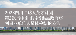 2023四川“达人英才计划”第2次集中引才报考渠县政府序列事业单位人员体检结论公告