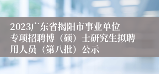 2023广东省揭阳市事业单位专项招聘博（硕）士研究生拟聘用人员（第八批）公示
