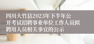 四川大竹县2023年下半年公开考试招聘事业单位工作人员拟聘用人员相关事宜的公示