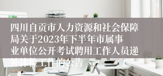 四川自贡市人力资源和社会保障局关于2023年下半年市属事业单位公开考试聘用工作人员递补体检工作的公告