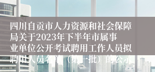 四川自贡市人力资源和社会保障局关于2023年下半年市属事业单位公开考试聘用工作人员拟聘用人员名单（第一批）的公示