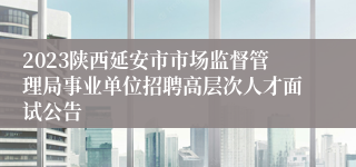 2023陕西延安市市场监督管理局事业单位招聘高层次人才面试公告