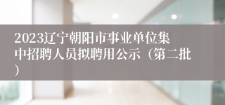 2023辽宁朝阳市事业单位集中招聘人员拟聘用公示（第二批）
