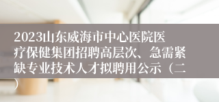 2023山东威海市中心医院医疗保健集团招聘高层次、急需紧缺专业技术人才拟聘用公示（二）