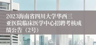 2023海南省四川大学华西三亚医院临床医学中心招聘考核成绩公告（2号）