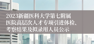 2023新疆医科大学第七附属医院高层次人才专项引进体检、考察结果及拟录用人员公示