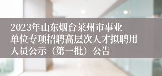 2023年山东烟台莱州市事业单位专项招聘高层次人才拟聘用人员公示（第一批）公告