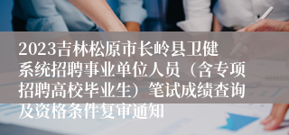 2023吉林松原市长岭县卫健系统招聘事业单位人员（含专项招聘高校毕业生）笔试成绩查询及资格条件复审通知