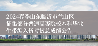 2024春季山东临沂市兰山区征集部分普通高等院校本科毕业生带编入伍考试总成绩公告