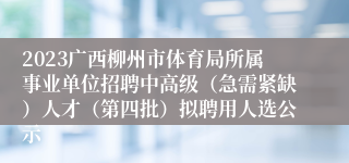 2023广西柳州市体育局所属事业单位招聘中高级（急需紧缺）人才（第四批）拟聘用人选公示