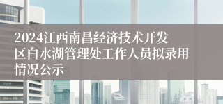 2024江西南昌经济技术开发区白水湖管理处工作人员拟录用情况公示