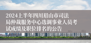 2024上半年四川眉山市司法局仲裁服务中心选调事业人员考试成绩及职位排名的公告