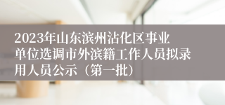2023年山东滨州沾化区事业单位选调市外滨籍工作人员拟录用人员公示（第一批）