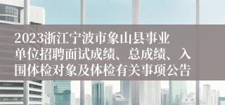 2023浙江宁波市象山县事业单位招聘面试成绩、总成绩、入围体检对象及体检有关事项公告