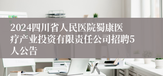2024四川省人民医院蜀康医疗产业投资有限责任公司招聘5人公告