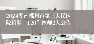 2024湖南郴州市第三人民医院招聘“120”医师2人公告