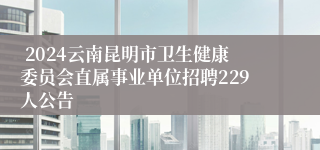  2024云南昆明市卫生健康委员会直属事业单位招聘229人公告
