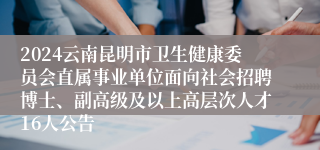 2024云南昆明市卫生健康委员会直属事业单位面向社会招聘博士、副高级及以上高层次人才16人公告