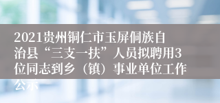 2021贵州铜仁市玉屏侗族自治县“三支一扶”人员拟聘用3位同志到乡（镇）事业单位工作公示