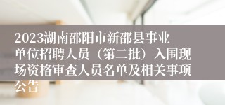 2023湖南邵阳市新邵县事业单位招聘人员（第二批）入围现场资格审查人员名单及相关事项公告