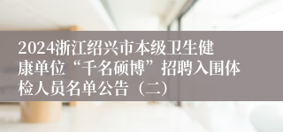 2024浙江绍兴市本级卫生健康单位“千名硕博”招聘入围体检人员名单公告（二）