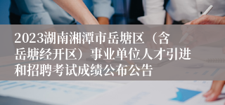 2023湖南湘潭市岳塘区（含岳塘经开区）事业单位人才引进和招聘考试成绩公布公告