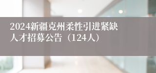 2024新疆克州柔性引进紧缺人才招募公告（124人）