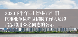 2023下半年四川泸州市江阳区事业单位考试招聘工作人员拟占编聘用38名同志的公示