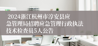  2024浙江杭州市淳安县应急管理局招聘应急管理行政执法技术检查员5人公告