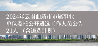 2024年云南曲靖市市属事业单位委托公开遴选工作人员公告21人 （含遴选计划）