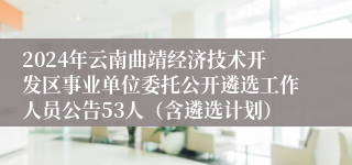 2024年云南曲靖经济技术开发区事业单位委托公开遴选工作人员公告53人（含遴选计划）