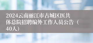 2024云南丽江市古城区医共体总院招聘编外工作人员公告（40人）
