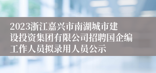 2023浙江嘉兴市南湖城市建设投资集团有限公司招聘国企编工作人员拟录用人员公示
