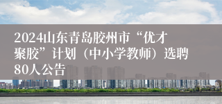 2024山东青岛胶州市“优才聚胶”计划（中小学教师）选聘80人公告