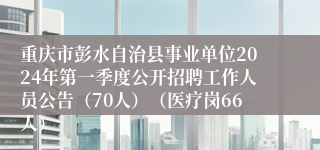 重庆市彭水自治县事业单位2024年第一季度公开招聘工作人员公告（70人）（医疗岗66人）