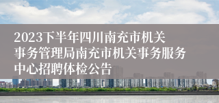 2023下半年四川南充市机关事务管理局南充市机关事务服务中心招聘体检公告